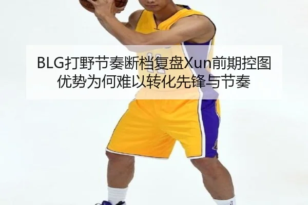 BLG打野节奏断档复盘Xun前期控图优势为何难以转化先锋与节奏